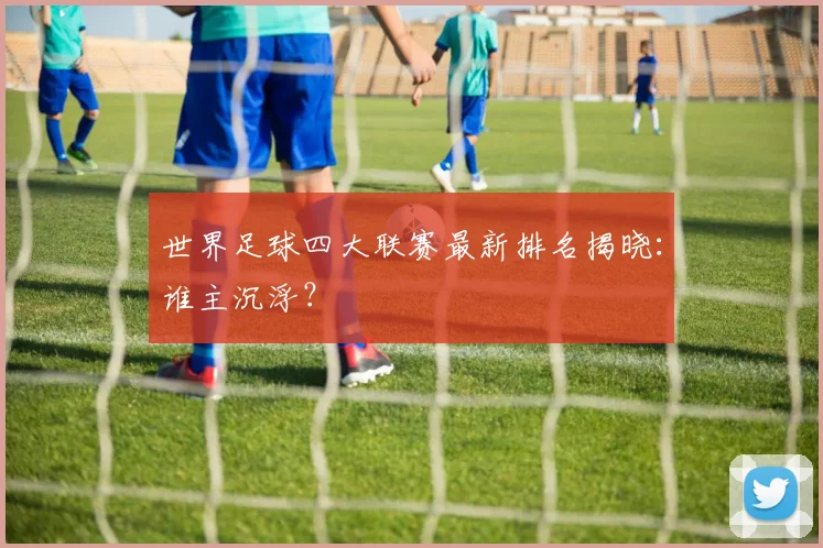 世界足球四大联赛最新排名揭晓：谁主沉浮？