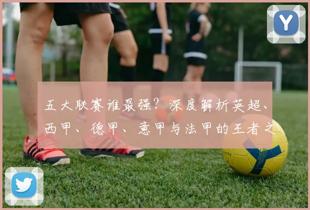 五大联赛谁最强？深度解析英超、西甲、德甲、意甲与法甲的王者之争