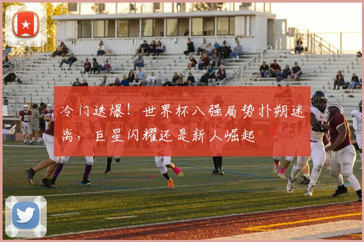 冷门迭爆!世界杯八强局势扑朔迷离,巨星闪耀还是新人崛起