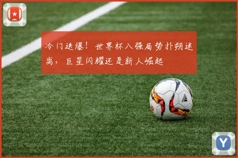 冷门迭爆！世界杯八强局势扑朔迷离，巨星闪耀还是新人崛起