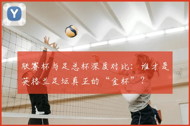 联赛杯与足总杯深度对比:谁才是英格兰足坛真正的“金杯”?