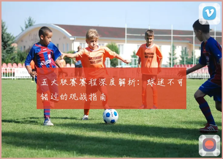 五大联赛赛程深度解析：球迷不可错过的观战指南